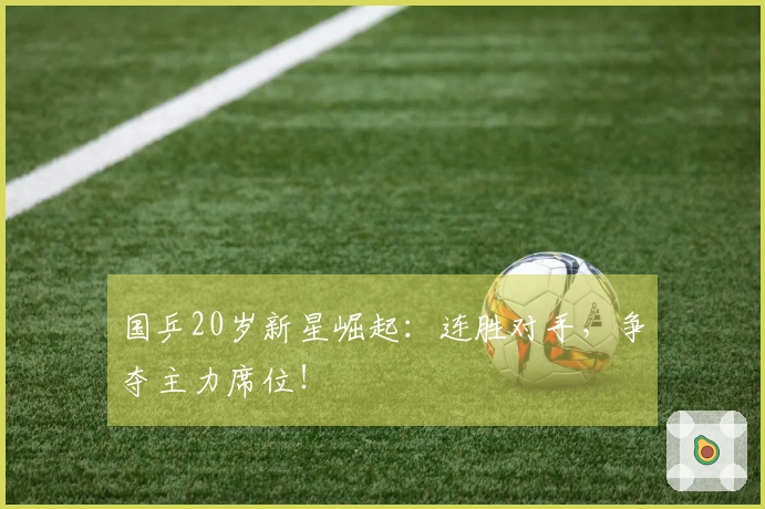国乒20岁新星崛起：连胜对手，争夺主力席位！
