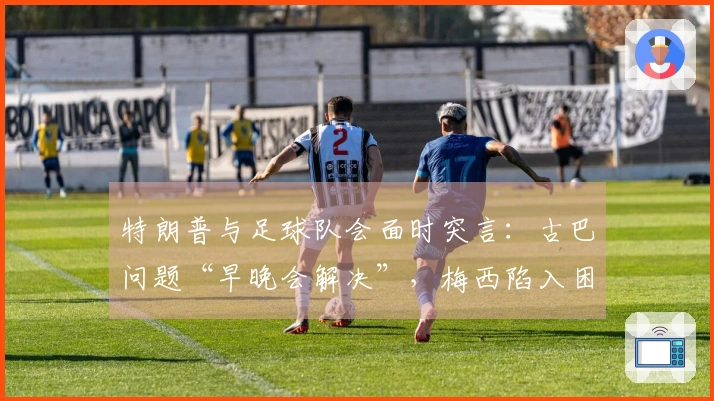 特朗普与足球队会面时突言：古巴问题“早晚会解决”，梅西陷入困惑