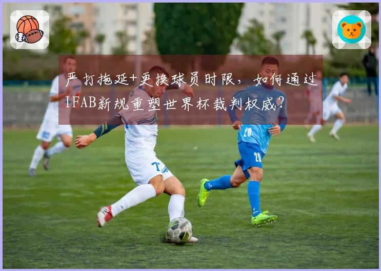 严打拖延+更换球员时限，如何通过IFAB新规重塑世界杯裁判权威？