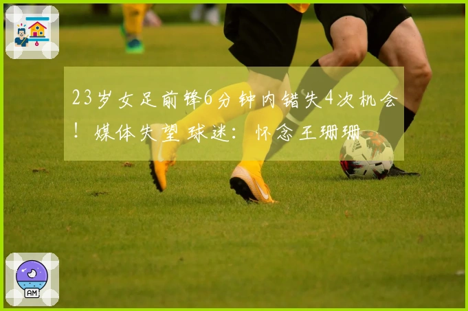 23岁女足前锋6分钟内错失4次机会！媒体失望 球迷：怀念王珊珊