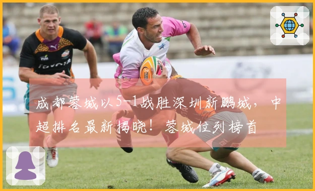 成都蓉城以5-1战胜深圳新鹏城，中超排名最新揭晓！蓉城位列榜首