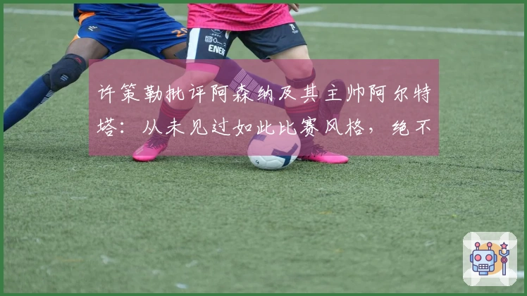 许策勒批评阿森纳及其主帅阿尔特塔：从未见过如此比赛风格，绝不想成为这种教练