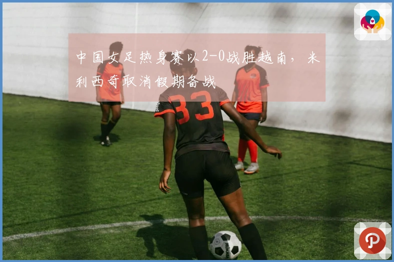 中国女足热身赛以2-0战胜越南，米利西奇取消假期备战