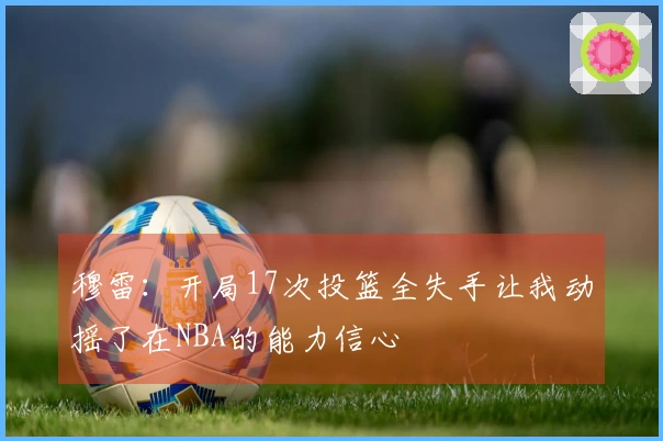 穆雷：开局17次投篮全失手让我动摇了在NBA的能力信心