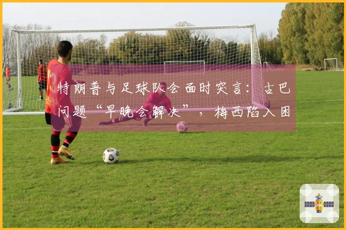 特朗普与足球队会面时突言：古巴问题“早晚会解决”，梅西陷入困惑