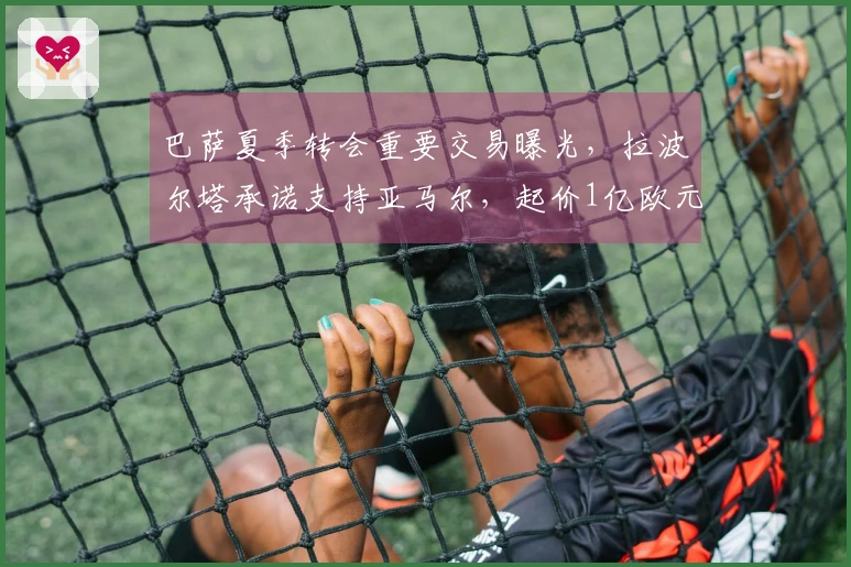 巴萨夏季转会重要交易曝光，拉波尔塔承诺支持亚马尔，起价1亿欧元！