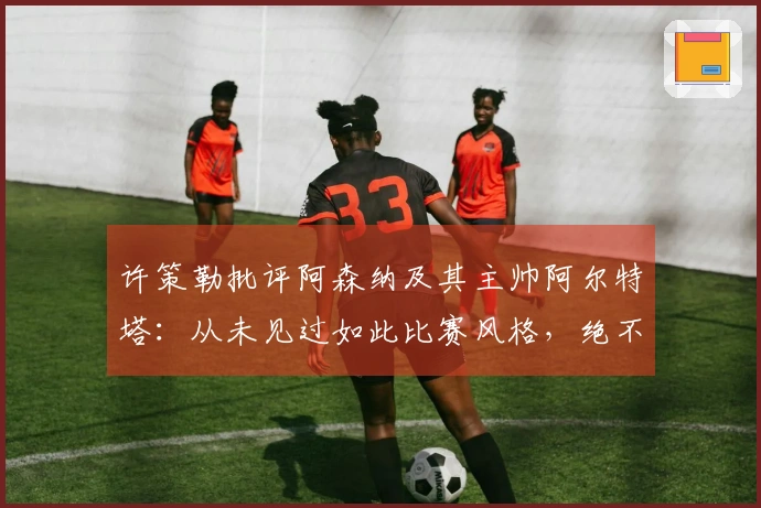 许策勒批评阿森纳及其主帅阿尔特塔:从未见过如此比赛风格,绝不想成为这种教练