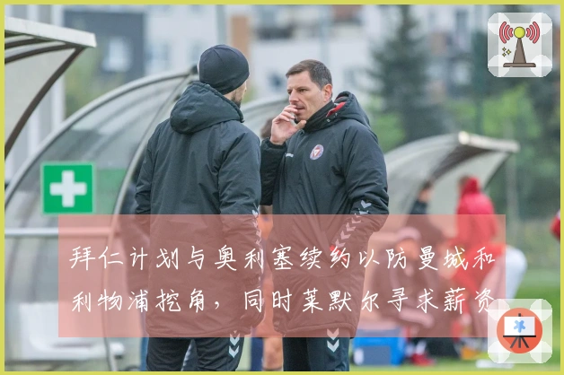 拜仁计划与奥利塞续约以防曼城和利物浦挖角，同时莱默尔寻求薪资提升
