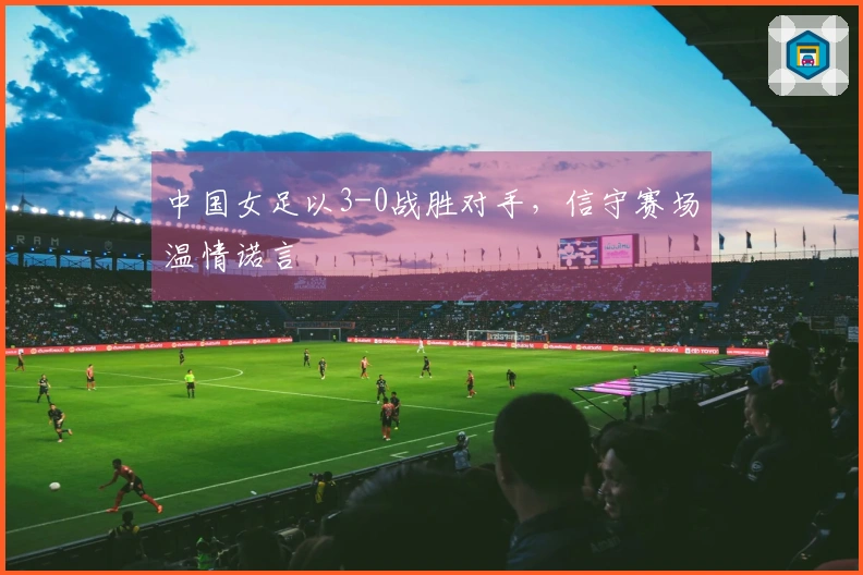 中国女足以3-0战胜对手，信守赛场温情诺言