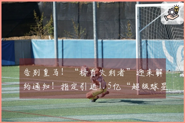 告别皇马！“榜首失利者”迎来解约通知！指定引进1.5亿“超级球星”
