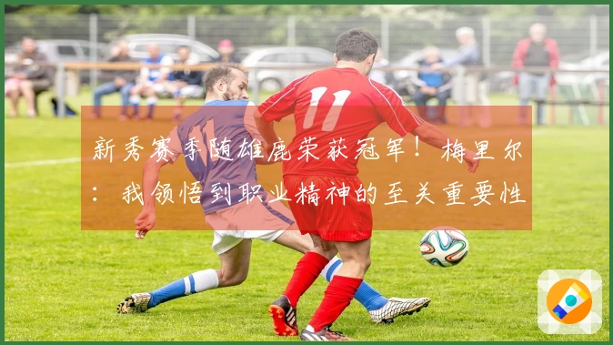 新秀赛季随雄鹿荣获冠军！梅里尔：我领悟到职业精神的至关重要性