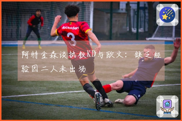 阿特金森谈执教KD与欧文：缺乏经验因二人未出场