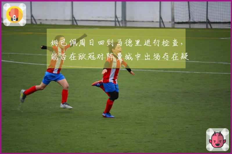 姆巴佩周日回到马德里进行检查，能否在欧冠对阵曼城中出场存在疑问