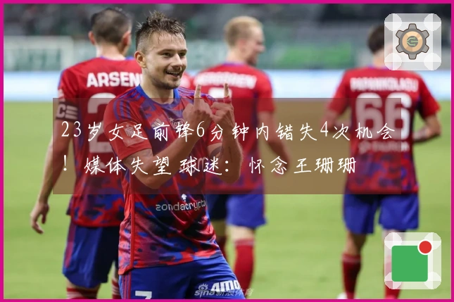 23岁女足前锋6分钟内错失4次机会!媒体失望 球迷:怀念王珊珊