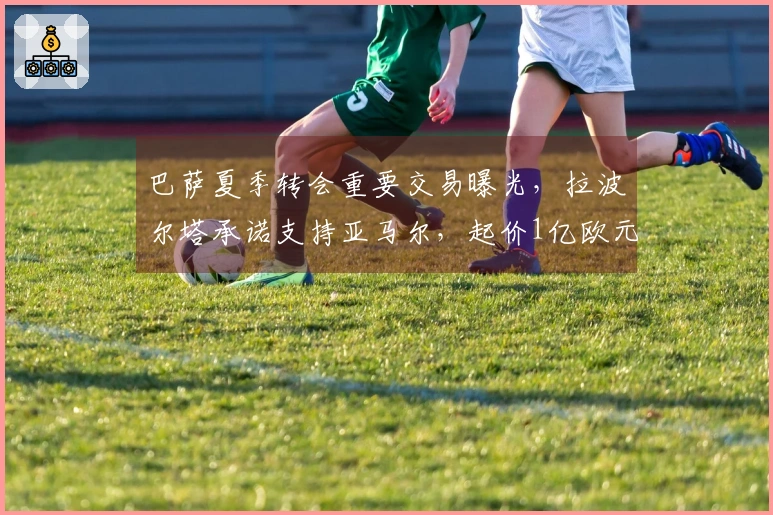 巴萨夏季转会重要交易曝光，拉波尔塔承诺支持亚马尔，起价1亿欧元！