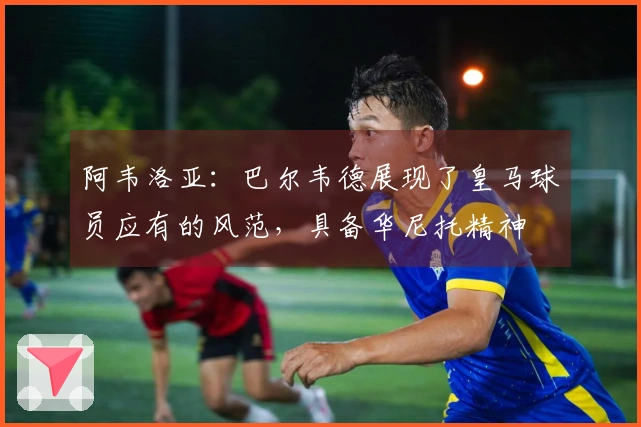 阿韦洛亚：巴尔韦德展现了皇马球员应有的风范，具备华尼托精神