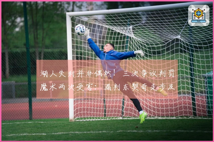 湖人失利并非偶然！三次争议判罚魔术两次受害：漏判东契奇走步及打手犯规