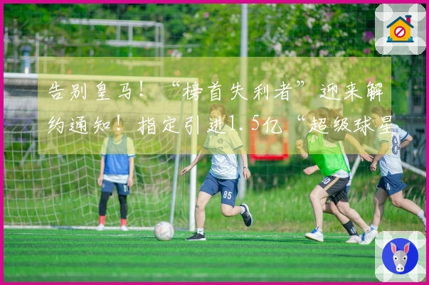 告别皇马！“榜首失利者”迎来解约通知！指定引进1.5亿“超级球星”