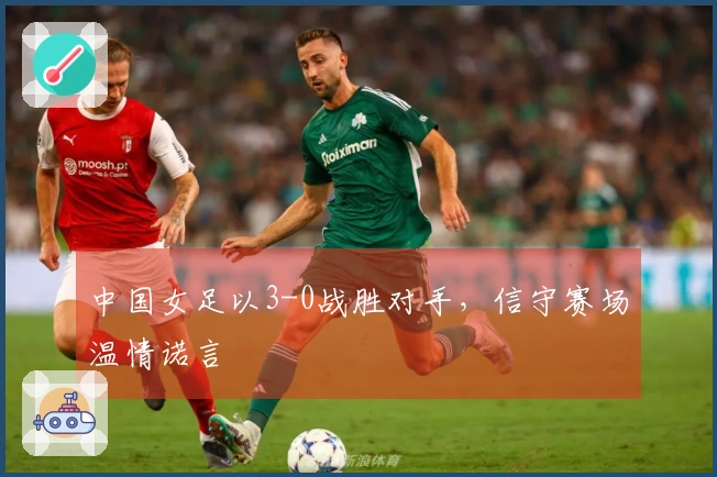 中国女足以3-0战胜对手，信守赛场温情诺言