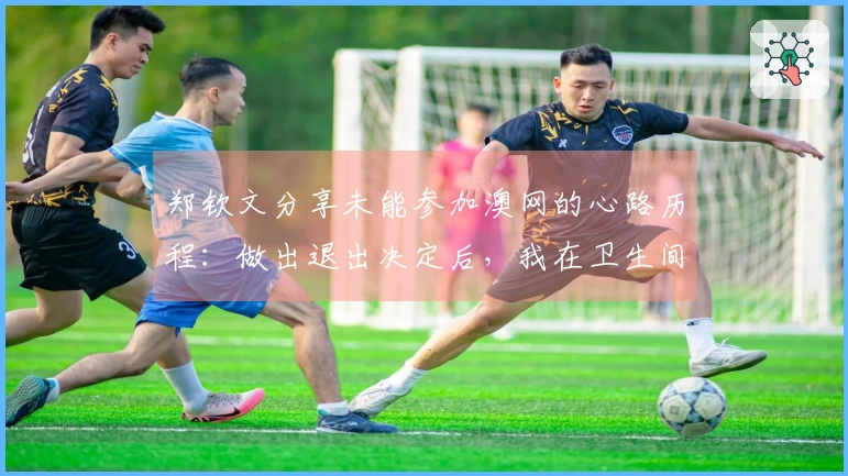 郑钦文分享未能参加澳网的心路历程：做出退出决定后，我在卫生间里泪流不止