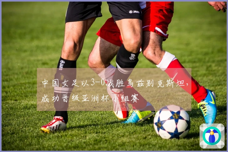 中国女足以3-0战胜乌兹别克斯坦，成功晋级亚洲杯小组赛