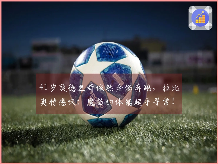 41岁莫德里奇依然全场奔跑，拉比奥特感叹：魔笛的体能超乎寻常！