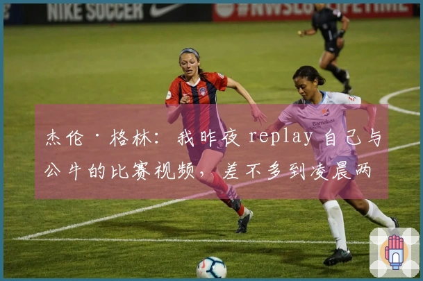 杰伦·格林：我昨夜 replay 自己与公牛的比赛视频，差不多到凌晨两点