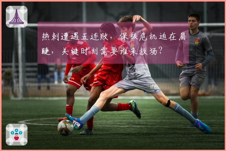 热刺遭遇五连败，保级危机迫在眉睫，关键时刻需要谁来救场？