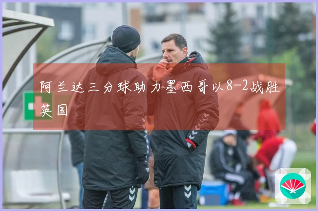 阿兰达三分球助力墨西哥以8-2战胜英国