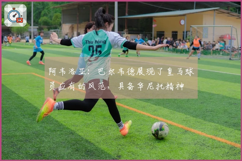 阿韦洛亚：巴尔韦德展现了皇马球员应有的风范，具备华尼托精神